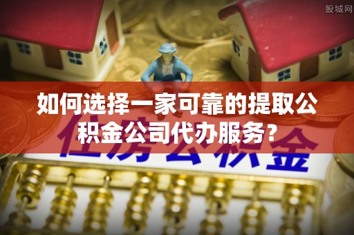临城如何选择一家可靠的提取公积金公司代办服务？