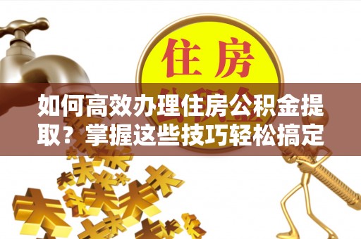临城如何高效办理住房公积金提取？掌握这些技巧轻松搞定
