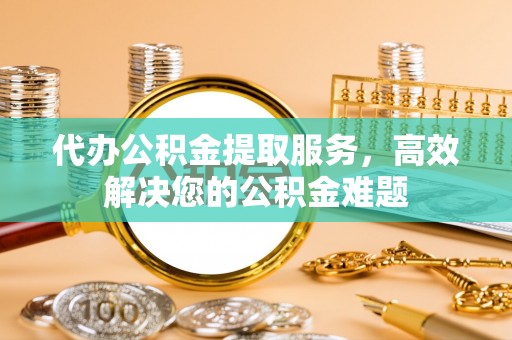 临城代办公积金提取服务，高效解决您的公积金难题