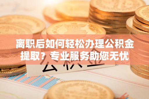 临城离职后如何轻松办理公积金提取？专业服务助您无忧