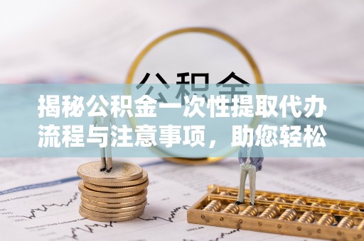 临城揭秘公积金一次性提取代办流程与注意事项，助您轻松实现资金自由