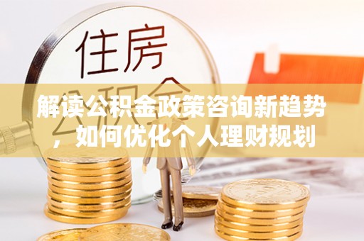 临城解读公积金政策咨询新趋势，如何优化个人理财规划