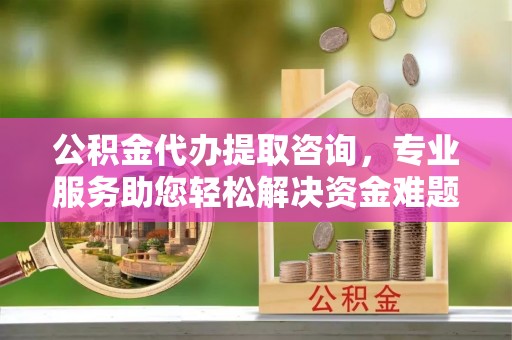 临城公积金代办提取咨询，专业服务助您轻松解决资金难题