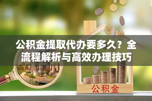 临城公积金提取代办要多久？全流程解析与高效办理技巧