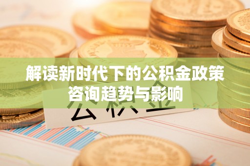 临城解读新时代下的公积金政策咨询趋势与影响