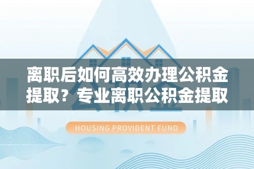 临城离职后如何高效办理公积金提取？专业离职公积金提取代办服务详解