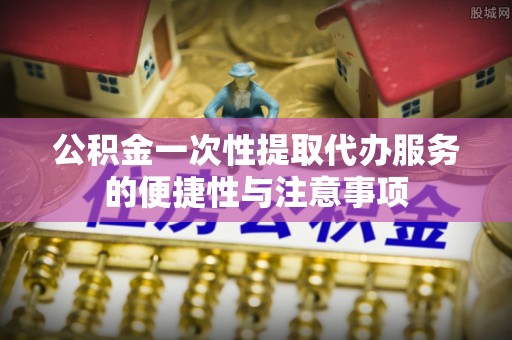 临城公积金一次性提取代办服务的便捷性与注意事项