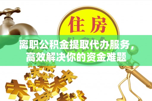 临城离职公积金提取代办服务，高效解决你的资金难题