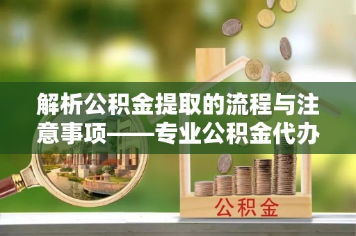 临城解析公积金提取的流程与注意事项——专业公积金代办提取咨询服务