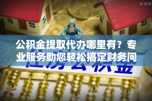 临城公积金提取代办哪里有？专业服务助您轻松搞定财务问题