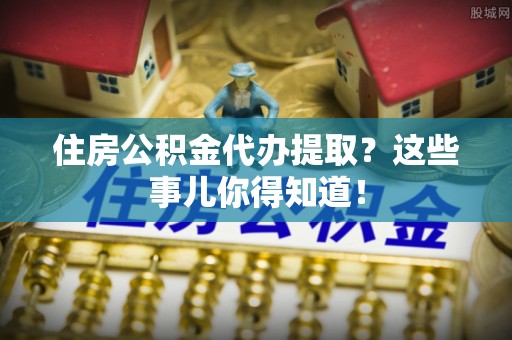 临城住房公积金代办提取？这些事儿你得知道！