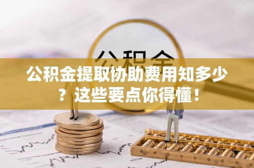 临城公积金提取协助费用知多少？这些要点你得懂！