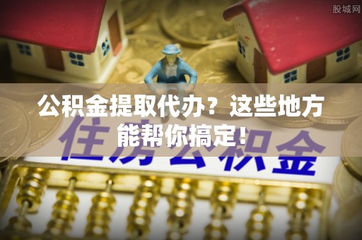 临城公积金提取代办？这些地方能帮你搞定！
