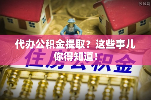临城代办公积金提取？这些事儿你得知道！