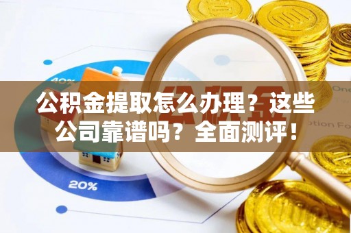 临城公积金提取怎么办理？这些公司靠谱吗？全面测评！