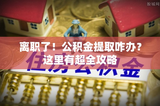 临城离职了！公积金提取咋办？这里有超全攻略