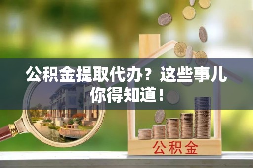 临城公积金提取代办？这些事儿你得知道！