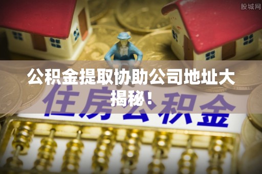 临城公积金提取协助公司地址大揭秘！
