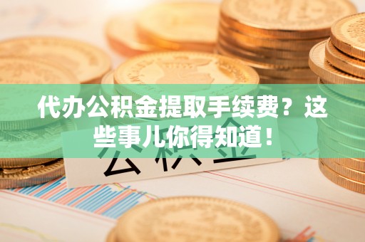 临城代办公积金提取手续费？这些事儿你得知道！
