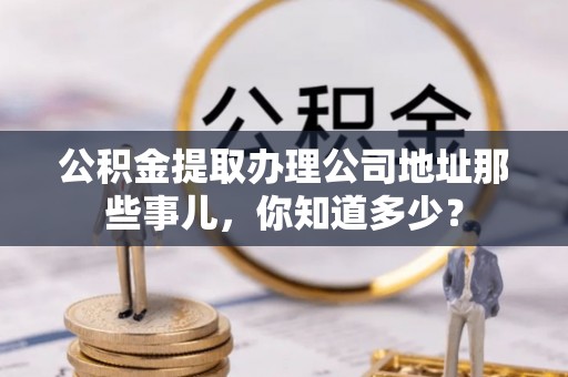 临城公积金提取办理公司地址那些事儿，你知道多少？