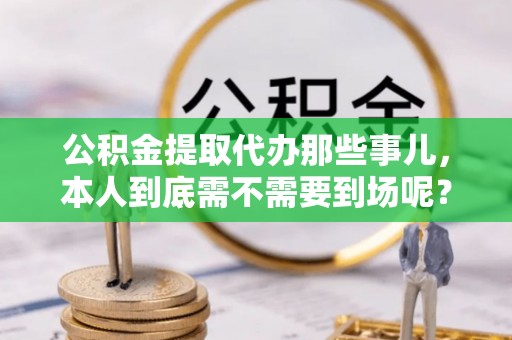 临城公积金提取代办那些事儿，本人到底需不需要到场呢？