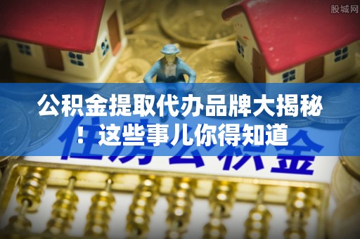 临城公积金提取代办品牌大揭秘！这些事儿你得知道