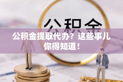 临城公积金提取代办？这些事儿你得知道！