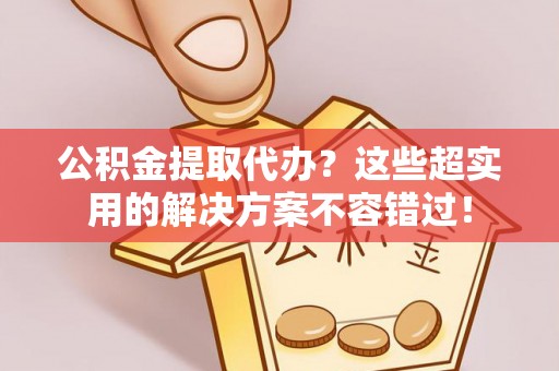 临城公积金提取代办？这些超实用的解决方案不容错过！