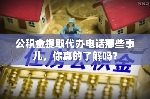临城公积金提取代办电话那些事儿，你真的了解吗？