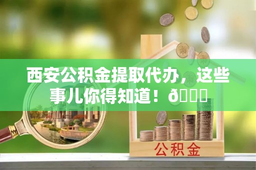 临城西安公积金提取代办，这些事儿你得知道！😎