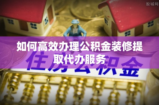 临城如何高效办理公积金装修提取代办服务