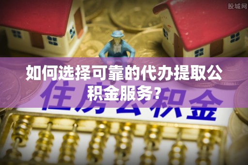 临城如何选择可靠的代办提取公积金服务？