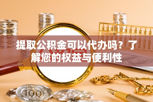 临城提取公积金可以代办吗？了解您的权益与便利性