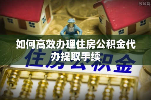 临城如何高效办理住房公积金代办提取手续