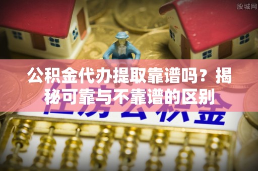 临城公积金代办提取靠谱吗？揭秘可靠与不靠谱的区别