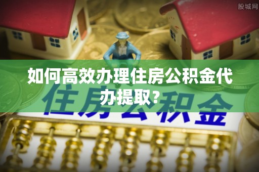 临城如何高效办理住房公积金代办提取？