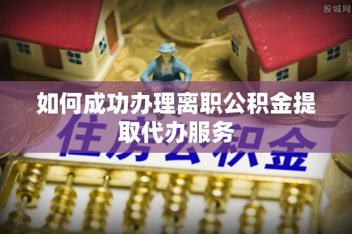 临城如何成功办理离职公积金提取代办服务