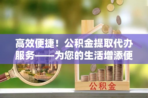 临城高效便捷！公积金提取代办服务——为您的生活增添便利