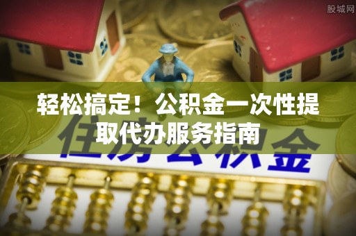 临城轻松搞定！公积金一次性提取代办服务指南