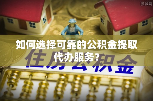 临城如何选择可靠的公积金提取代办服务？
