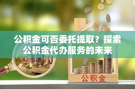 临城公积金可否委托提取？探索公积金代办服务的未来